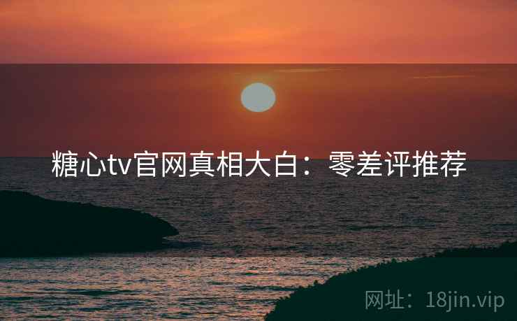 糖心tv官网真相大白：零差评推荐