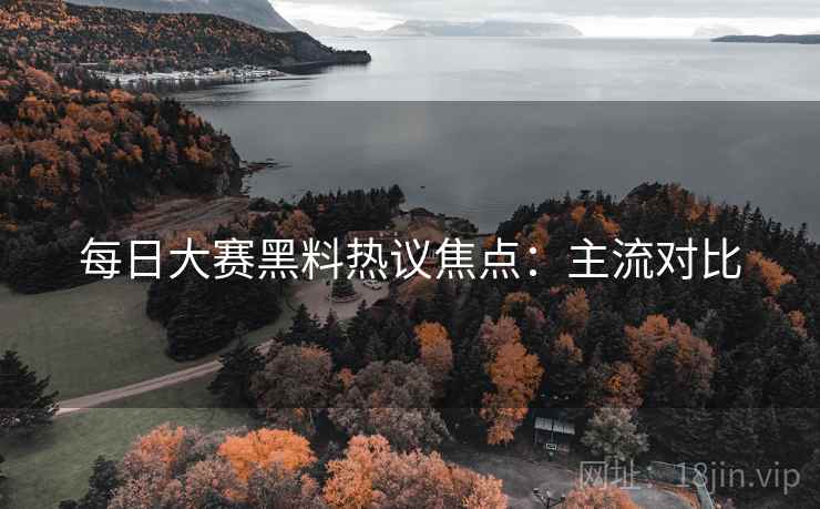 每日大赛黑料热议焦点:主流对比 每日大赛黑料热议焦点:主流对比