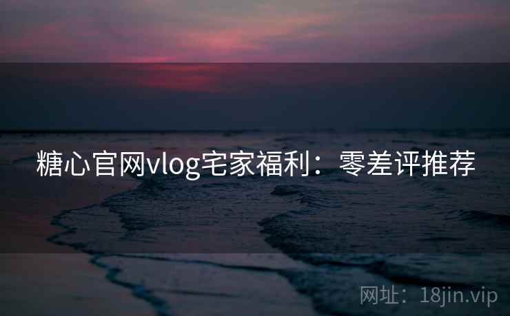 糖心官网vlog宅家福利：零差评推荐