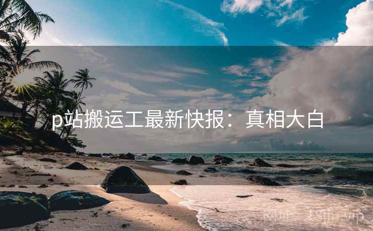 p站搬运工最新快报：真相大白