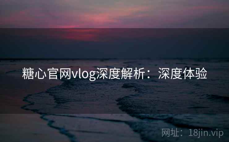糖心官网vlog深度解析：深度体验
